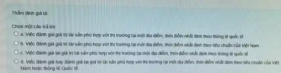 Thẩm định giá là:
Chọn một câu trả lời:
a. Việc đánh giá giá trị tài sản phù hợp với thị trường tại một địa điểm, thời điểm nhất định theo thông lệ quốc tế
b. Việc đánh giá giá trị tài sản phù hợp với thị trường tại một địa điểm, thời điểm nhất định theo tiêu chuẩn của Việt Nam
c. Việc đánh giá lại giá trị tài sản phù hợp với thị trường tại một địa điểm, thời điểm nhất đinh theo thông lệ quốc tế
d. Việc đánh giá hay đánh giá lại giá trị tài sản phù hợp với thi trường tại một địa điểm, thời điểm nhất định theo tiêu chuẩn của Việt
Nam hoặc thông lệ Quốc tế