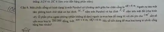 thẳng AD&và DC < (làm tròn đến hàng phần trǎm)
Câu 5: Một chiếc công có hình dạng là một Parabol có khoảng cách giữa hai chân công là
AB=8m
Người ra treo một
tilm phong hinh chữ nhật có hai đỉnh M, N nim trên Parabol và hai đinh P.Q nằm trên mặt đất (nhur hinh
ve) Ô phần phía ngoài phòng (phần không tố đen) người ta mua hoa để trang trí với chi phí cho
1m^2
cản số
tiến mua hoa là 200.000 đồng biết
MN=4m,MQ=6m Hỏi số tiền đúng để mua hoa trang tri chiếc công
bằng bao nhiêu?