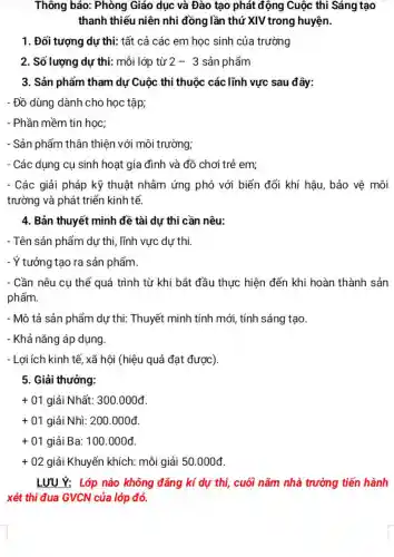 Thông báo: Phòng Giáo dục và Đào tạo phát động Cuộc thi Sáng tạo
thanh thiếu niên nhi đồng lần thứ XIV trong huyện.
1. Đối tượng dự thi: tất cả các em học sinh của trường
2. Số lượng dự thi: mỗi lớp từ 2-3 sản phẩm
3. Sản phẩm tham dự Cuộc thi thuộc các lĩnh vực sau đây:
- Đồ dùng dành cho học tập;
- Phần mềm tin học;
- Sản phẩm thân thiện với môi trường;
- Các dụng cụ sinh hoạt gia đình và đồ chơi trẻ em;
- Các giải pháp kỹ thuật nhằm ứng phó với biến đổi khí hậu, bảo vệ môi
trường và phát triển kinh tế.
4. Bản thuyết minh đề tài dự thi cần nêu:
- Tên sản phẩm dự thi, lĩnh vực dự thi.
- Ý tưởng tạo ra sản phẩm.
- Cần nêu cụ thể quá trình từ khi bắt đầu thực hiện đến khi hoàn thành sản
phẩm.
- Mô tả sản phẩm dự thi: Thuyết minh tính mới, tính sáng tạo.
- Khả nǎng áp dụng.
- Lợi ích kinh tế , xã hội (hiệu quả đạt được).
5. Giải thưởng:
+01 giải Nhất: 300 .000đ.
+01 giải Nhì: 200.000đ.
+01 giải Ba: 100.000đ.
+02 giải Khuyến khích:mỗi giải 50.000d
LƯU Ý: Lớp nào không đǎng kí dự thị, cuối nǎm nhà trường tiến hành
xét thi đua GVCN của lớp đó.