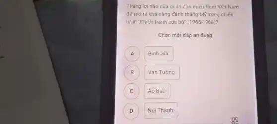 Thẳng lợi nào cúa quân dân miền Nam Viêt Nam
đã mở ra khả nǎng đánh thẳng Mỹ trong chiến
lược "Chiến tranh cục bộ" (1965-1968)?
Chọn một đáp án đúng
A )
Bình Giá.
B B
Vạn Tường.
C C
Áp Bắc.
D D
Núi Thành.