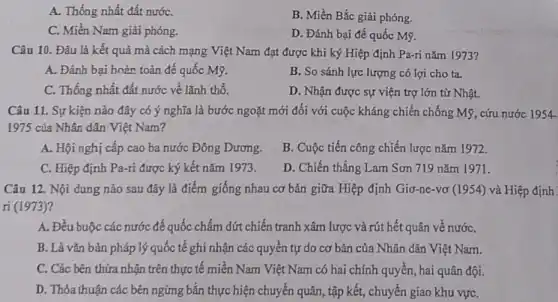 A. Thống nhất đất nướC.
B. Miền Bắc giải phóng.
C. Miền Nam giải phóng.
D. Đánh bại đế quốc Mỹ.
Câu 10. Đâu là kết quả mà cách mạng Việt Nam đạt được khi ký Hiệp định Pa-ri nǎm 1973?
A. Đánh bại hoàn toàn đế quốc Mỹ.
B. So sánh lực lượng có lợi cho ta.
C. Thống nhất đất nước về lãnh thổ.
D. Nhận được sự viện trợ lớn từ Nhật.
Câu 11. Sự kiện nào đây có ý nghĩa là bước ngoặt mới đối với cuộc kháng chiến chống Mỹ , cứu nước 1954-
1975 của Nhân dân Việt Nam?
A. Hội nghị cấp cao ba nước Đông Dương.
B. Cuộc tiến công chiến lược nǎm 1972.
C. Hiệp định Pa-ri được ký kết nǎm 1973.
D. Chiến thắng Lam Sơn 719 nǎm 1971.
Câu 12. Nội dung nào sau đây là điểm giống nhau cơ bản giữa Hiệp định Giơ-ne-vơ (1954) và Hiệp định
ri (1973)
A. Đều buộc các nước đế quốc chấm dứt chiến tranh xâm lược và rút hết quân về nướC.
B. Là vǎn bản pháp lý quốc tế ghi nhận các quyền tự do cơ bản của Nhân dân Việt Nam.
C. Các bên thừa nhận trên thực tế miền Nam Việt Nam có hai chính quyền hai quân đội.
D. Thỏa thuận các bên ngừng bắn thực hiện chuyển quân, tập kết, chuyển giao khu vựC.