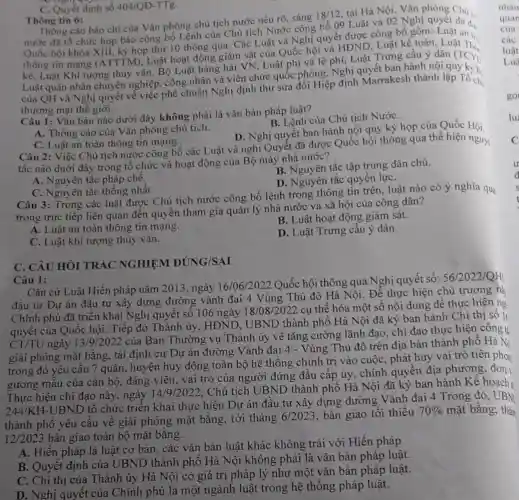 Thông tin 6: Thồng cáo báo chí của Vǎn phòng chủ tịch nước nêu rõ,sáng
18/12
tại Hà Nội. Vǎn phòng Chú I.
nước đã tổ chức họp báo công bố Lệnh của Chủ tịch Nước công bố 09 Luật và 02 Nghị
Quốc hội khóa XIII.kỳ họp thứ 10 thông qua. Các Luật và Nghị quyết được công bố gồm: Luật an 1.
thông tin mang (ATTTM), Luật hoạt động giám sát của Quốc hội và HĐND Luật kế toán, Luật Thả
kê, Luật Khí tượng thủy vǎn, Bộ Luật hàng hải VN, Luật phí và lệ phí Luật Trưng cầu ý dân (TCYD
Luật quân nhân chuyện nghiệp, công nhân và viên chức quốc phòng Nghị quyết ban hành nội quy kỳ b.
của QH và Nghị quyết về việc phê chuẩn Nghị định thư sửa đổi Hiệp định Marrakesh thành lập Tố ch.
thương mại thế giới.
Câu 1: Vǎn bản nào dưới đây không phải là vǎn bản pháp luật?
B. Lệnh của Chủ tich NướC.
A. Thông cáo của Vǎn phòng chủ tịch.
D. Nghị quyết ban hành nội quy kỳ họp của Quốc Hội
C. Luật an toàn thông tin mạng.
Câu 2: Việc Chủ tịch nước công bố các Luật và nghị Quyết đã được Quốc hội thông qua thể hiện nguy:
tắc nào duới đây trong tổ chức và hoạt động của Bộ máy nhà nước?
B. Nguyên tắc tập trung dân chủ.
A. Nguyên tắc pháp chế.
D. Nguyên tắc quyền lựC.
C. Nguyên tắc thống nhất.
Câu 3: Trong các luật được Chủ tịch nước công bố lệnh trong thông tin trên luật nào có ý nghĩa qua
trọng trực tiếp liên quan đến quyền tham gia quản lý nhà nước và xã hội của công dân?
B. Luật hoạt động giám sát.
A. Luật an toàn thông tin mạng.
C. Luật khí tượng thủy vǎn.
D. Luật Trưng cầu ý dân.
C. Quyết định số 404/QD-TTg.
C. CÂU HỎI TRÁC NGHIỆM ĐÚNG/SAI
Câu 1:
Cǎn cứ Luật Hiến pháp nǎm 2013, ngày 16/06/2022 Quốc hội thông qua Nghị quyết số: 56/2022/QH
đầu tư Dự án đầu tư xây dựng đường vành đai 4 Vùng Thủ đô Hà Nội. Để thực hiện chủ trương nà
Chính phủ đã triển khai Nghị quyết số 106 ngày 18/08/2022 cụ thể hóa một số nội dung để thực hiện ng
quyết của Quốc hội.Tiếp đó Thành ủy HĐND, UBND thành phố Hà Nội đã ký ban hành Chi thị số lt
CT/TU ngày 13/9/2022
của Ban Thường vụ Thành ủy về tǎng cường lãnh đạo, chỉ đạo thực hiện công t:
giải phóng mặt bằng.tái định cư Dự án đường Vành đai 4 - Vùng Thủ đô trên địa bàn thành phố Hà Ni
trong đó yêu cầu 7 quận, huyện huy động toàn bộ hệ thống chính trị vào cuộC.phát huy vai trò tiên phon
gương mẫu của cán bộ, đảng viên, vai trò của người đứng đầu cấp ủy, chính quyền địa phương , đơn
Thực hiện chỉ đạo này, ngày 14/9/2022
. Chủ tịch UBND thành phố Hà Nội đã ký ban hành Kế hoạch
244/KH-UBND
tổ chức triển khai thực hiện Dự án đầu tư xây dựng đường Vành đai 4 Trong đó, UBN
thành phố yêu cầu về giải phóng mặt bằng, tới tháng
6/2023 bàn giao tối thiều 70%  mặt bằng; thán
12/2023 bàn giao toàn bộ mặt bằng.
A. Hiến pháp là luật cơ bản, các vǎn bản luật khác không trái với Hiến pháp
B. Quyết định của UBND thành phố Hà Nội không phải là vǎn bản pháp luật.
C. Chi thị của Thành ủy Hà Nội có giá trị pháp lý như một vǎn bản pháp luật.
D. Nghị quyết của Chính phủ là một ngành luật trong hệ thống pháp luật.
go
lu
C
u