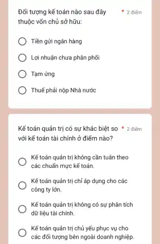 thuộc vốn chủ sở hữu:
Tiền gửi ngân hàng
Lợi nhuận chưa phân phối
Tạm ứng
Thuế phải nộp Nhà nước
với kế toán tài chính ở điểm nào?
Kế toán quản trị có sự khác biệt SO * 2 điểm
Kế toán quản trị không cần tuân theo
các chuẩn mực kể toán.
Kế toán quản trị chỉ áp dụng cho các
công ty lớn.
Kế toán quản trị không có sự phân tích
dữ liệu tài chính.
Kế toán quản trị chủ yếu phục vụ cho
các đối tượng bên ngoài doanh nghiệp.
Đối tượng kế toán nào sau đây 2 điểm