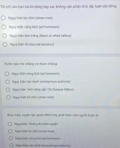 Tôi chỉ cần ban trả lời đúng hay sai, không cần phân tích, lập luận dài dòng.
Ngụy biện bù nhìn (straw man)
Ngụy biện công kích (ad hominem)
Ngụy biện đen trắng (Black or white fallacy)
Ngụy biện đe dọa (ad baculum)
Nước nào mà chẳng có tham nhũng.
Nguy biện công kích (ad hominem)
Nguy biện nặc danh (anonymous authority)
Ngụy biện "Anh cũng vậy" (Tu Quoque fallacy)
Ngụy biện bù nhìn (straw man)
Bóp méo, xuyên tạc quan điểm hay phát biểu của người khác là
Nguy biện "Không đủ thẩm quyền"
Ngụy biện bù nhìn (straw man)
Nguy biện công kích (ad hominem)
Ngụy biện nặc danh (anonymous authority)