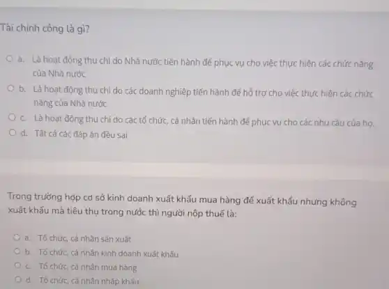 Tài chính công là gì?
a. Là hoạt động thu chi do Nhà nước tiến hành để phục vụ cho việc thực hiện các chức nǎng
của Nhà nước
b. Là hoạt động thu chi do các doanh nghiệp tiến hành để hỗ trợ cho việc thực hiện các chức
nǎng của Nhà nước
c. Là hoạt động thu chi do các tổ chức, cá nhân tiến hành để phục vụ cho các nhu cầu của ho.
d. Tất cả các đáp án đều sai
Trong trường hợp cơ sở kinh doanh xuất khẩu mua hàng để xuất khẩu nhưng không
xuất khẩu mà tiêu thụ trong nước thì người nộp thuế là:
a. Tổ chức, cá nhân sản xuất
b. Tổ chức, cá nhân kinh doanh xuất khẩu
c. Tổ chức, cá nhân mua hàng
d. Tổ chức, cá nhân nhập khẩu