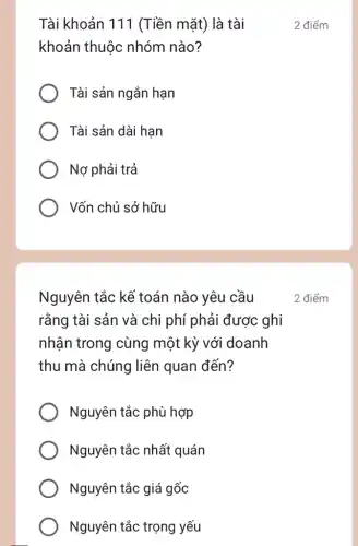 Tài khoản 111 (Tiền mặt) là tài
khoản thuộc nhóm nào?
Tài sản ngắn hạn
Tài sản dài hạn
Nợ phải trả
Vốn chủ sở hữu
Nguyên tắc kề toán nào yêu cầu
rằng tài sản và chi phí phải được ghi
nhận trong cùng một kỳ với doanh
thu mà chúng liên quan đến?
Nguyên tắc phù hợp
Nguyên tắc nhất quán
Nguyên tắc giá gốc
Nguyên tắc trọng yếu
2 điểm
2 điểm