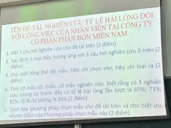 TÀI: NGHIÊN CÚU TY LÊ HÀI LÒNG ĐÓI
VỐI CÔNG VIEC CUA NHÂN VIÊN TẠI CÔNG TY
CO PHÂN PHÂN RÓN MIÊN NAM
2. Xác định 3 mục tiêu tương ứng với 3 câu hỏi nghiên cứu ở trên (2
điểm)
1. Đặt 3 câu hỏi nghiên cứu cho đề tài trên (2 điểm)
3. Cho biết tổng thể lấy mẫu, tiêu chí chọn vào, tiêu chí loại ra (2
điểm)
4. Tính cỡ mẫu tối thiểu, cỡ mẫu nghiên cứu. Biết rằng có 3 nghiên
cứu tương tự trước đây có tỷ lệ hài lòng lần lượt là
65% ;71% 
82% . Tỷ lệ dự phòng là 30%  (2 điểm)
5. Trình bày phương pháp chọn mẫu cho đề tài trên và cho biết ưu,
nhược điểm của Phương pháp chọn mẫu này (2 điểm).