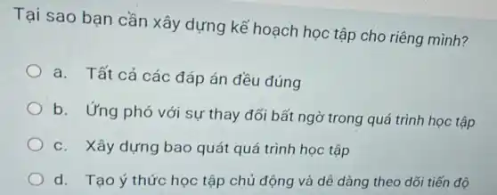 Tại sao bạn cần xây dựng kế hoạch học tập cho riêng mình?
a. Tất cả các đáp án đều đúng
b. Ứng phó với sự thay đổi bất ngờ trong quá trình học tập
c. Xây dựng bao quát quá trình học tập
d. Tạo ý thức học tập chủ động và dễ dàng theo dõi tiến độ