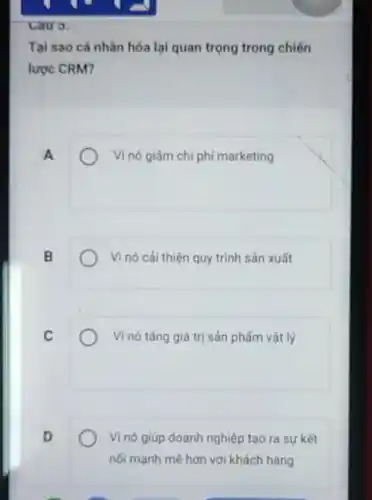 Tại sao cá nhân hóa lại quan trọng trong chiến
lược CRM?
A
Vi nó giảm chi phí marketing
B
Vì nó cải thiện quy trình sản xuất
C
Vi nó tǎng giá trị sản phẩm vật lý
D
Vì nó giúp doanh nghiệp tạo ra sự kết