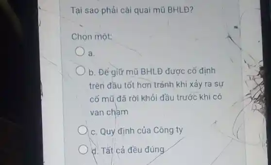 Tại sao phải cài quai mũ BHLĐ?
Chọn một:
a.
b. Đẻ giữ mũ BHLĐ được cố định
trên đầu tốt hơn tránh khi xảy ra sự
cố mũ đã rời khỏi đầu trước khi có
van cham
c. Quy định của Công ty
d. Tất cả đều đúng