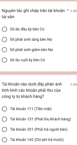 tài sản:
Số dư đầu kỳ bên Có
Số phát sinh tǎng bên Nợ
Số phát sinh giảm bên Nợ
Số dư cuối kỳ bên Có
Tài khoản nào dưới đây phản ánh
tình hình các khoản phải thu của
công ty từ khách hàng?
Tài khoản 111 (Tiền mặt)
Tài khoản 131 (Phải thu khách hàng)
Tài khoản 331 (Phải trả người bán)
Tài khoản 142 (Chi phí trả trước)
Nguyên tắc ghi chép trên tài khoản * 2 điể
2 điể