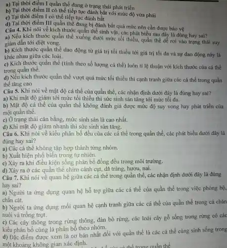 a) Tại thời điểm I quần thể đang ở trạng thái phát triển
b) Tại thời điểm II có thể tiếp tục đánh bắt với mức độ vừa phải
c) Tại thời điểm I có thể tiếp tục đánh bắt
d) Tại thời điểm III quần thể đang bi đánh bắt quá mức nên cần được bảo vệ
Câu 4. Khi nói về kích thước quần thể sinh vật, các phát biểu sau đây là đúng hay sai?
a) Nếu kích thước quần thể xuống dưới mức tối thiểu, quần thể dễ rơi vào trạng thái suy
giảm dẫn tới diệt vong.
b) Kích thước quần thể dao động từ giá trị tối thiểu tới giá trị tối đa và sự dao động này là
khác nhau giữa các loài.
c) Kích thước quần thể (tính theo số lượng cá thể) luôn tỉ lệ thuân với kích thước của cá thể
trong quần thể.
d) Nếu kích thước quần thể vượt quá mức tối thiểu thì cạnh tranh giữa các cá thể trong quần
thể tǎng cao
Câu 5. Khi nói về mật độ cá thể của quần thể, các nhân định dưới đây là đúng hay sai?
a) Khi mật độ giảm tới mức tối thiểu thì sức sinh sản tǎng tới mức tối đa.
b) Mật độ cá thể của quần thể không đánh giá được mức độ suy vong hay phát triển của
một quần thể.
c) Ở trạng thái cân bằng.mức sinh sản là cao nhất.
d) Khi mật độ giảm nhanh thì sức sinh sản tǎng.
Câu 6. Khi nói về kiểu phân bố đều của các cá thể trong quần thể,, các phát biểu dưới đây là
đúng hay sai?
a) Các cá thể không tập hợp thành từng nhóm.
b) Xuất hiện phổ biến trong tự nhiên.
c) Xảy ra khi điều kiện sống phân bố đồng đều trong môi trường.
d) Xảy ra Ở các quần thể chim cánh cụt, dã tràng hươu, nai.
Câu 7. Khi nói vê quan hệ giữa các cá thể trong quần thế, các nhận định dưới đây là đúng
hay sai?
a) Người ta ứng dụng quan hệ hỗ trợ giữa các cá thể của quần thể trong việc phòng hộ,
chǎn cát.
b) Người ta ứng dụng mối quan hệ cạnh tranh giữa các cá thể của quần thể trong cả chǎn
nuôi và trồng trọt.
c) Các cây thông trong rừng thông đàn bò rừng,các loài cây gỗ sống trong rừng có các
kiểu phân bố cùng là phân bố theo nhóm.
d) Đặc điểm được xem là cơ bản nhất đối với quần thể là các cá thể cùng sinh sống trong
một khoảng không gian xác định.
thể