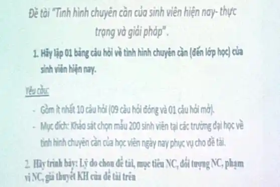 Đề tài Tinh hình chuyên cần của sinh viên hiện nay-thực
trạng và giải pháp".
1. Hãylập 01 bảng câu hỏi về tình hình chuyên cần (đến lớp học) của
sinh viên hiện nay.
Yêu cDu:
Gồm ít nhất 10 câu hỏi (09 câu hỏi đóng và 01 câu hỏi mở
Mục đich: Khảo sát chọn mẫu 200 sinh viên tại các trường đại học về
tinh hinh chuyên càn của học viên ngày nay phục vụ cho đề tài.
2. Hãy trinh bày:Lý do chon để tài, mục tiêu NC , đối tượng NC, phạm
viNC, giả thuyết KH của để tài trên