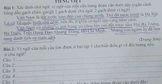 TIENG VIET
Bài 1: Xác định chủ ngữ, vị ngữ của mỗi câu trong đoan vǎn dưới đây (ngǎn cách
bằng dấu gạch chéo, gacgh 1 gach dưới chủ ngữ 2 gạch dưới vị ngữ)
Việt Nam là đất nước tươi đẹp của chúng mình. Thủ đô nước mình là Hà Nội.
Lá cờ Tổ quốc hình chữ nhật, nền đỏ, ở giữa có ngôi sao vàng nǎm cánh.
Việt Nam có những vi anh hùng có công lớn với đất nước như Hai Bà Trưng,
Bà Triệu, Trân Hưng Đạo, Quang Trung, Hồ Chí Minh __ Những con người ấy đã làm
rạng danh lịch sử nước nhà.
(Trung Sơn)
Bài 2: Vị ngữ của mỗi câu tìm được ở bài tập 1 cho biết điều gì về đối tượng nêu
ở chủ ngữ?
Câu 1:....................
Câu 2:........
__
......................................................................
......
Câu 3:...
Câu 4:...
Câu 5:.