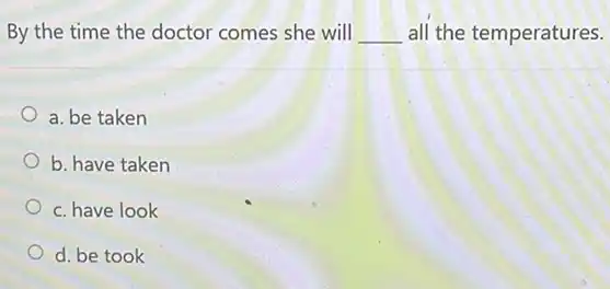 By the time the doctor comes she will __ all the temperatures.
a. be taken
b. have taken
c. have look
d. be took