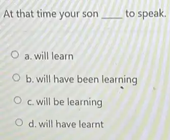 At that time your son __ to speak.
a. will learn
b. will have been learning
c. will be learning
d. will have learnt