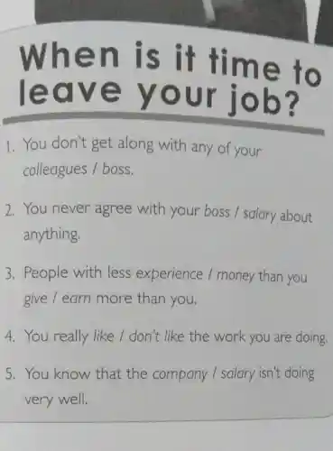 When is it time to
leave your job?
1. You don't get along with any of your
colleagues /boss.
2. You never agree with your boss /salary about
anything.
3. People with less experience /money than you
give / earn more than you.
4. You really like / don't like the work you are doing.
5. You know that the company I salary isn't doing
very well.