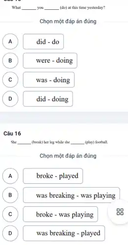 What __ you __ (do) at this time yesterday?
Chọn một đáp án đúng
A
n
did - do
B
B
were - doing
C C
was - doing
D
D
did - doing
Câu 16
She __ (break) her leg while she __ (play) football.
Chọn một đáp án đúng
A A
broke - played
B B
was breaking -was playing
C )
broke - was playing
D )
was breaking - played
gg