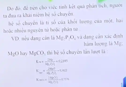 Do đó, đê tiện cho việc tính kết quả phân tích, người
ta đưa ra khái niệm hệ số chuyên.
hệ số chuyển là ti số của khối lượng của một, hai
hoặc nhiều nguyên tử hoặc phân tử
VD: nếu dạng cân là Mg_(2)P_(2)O_(4) và dạng cân xác đinh
hàm lượng là Mg;
MgO hay MgCO_(3) thì hệ số chuyển lần lượt là :
K_(Mg)=(2Mg)/(Mg_(2)P_(2)O_(4))=0,2185
K_(MgO)=(2MgO)/(Mg_(2)P_(2)O_(4))=0,3622
K_(waCO_(3))=(2MgCO_(3))/(Mg_(2)P_(2)O_(4))=0,7576