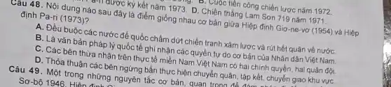 tiền công chiến lược nǎm 1972
-TI được ký kết nǎm 1973. D . Chiến thắng Lam Sơn 719 nǎm 1971.
Câu 48. Nội dung nào sau đây là điểm giống nhau cơ bản giữa Hiệp định Giơ-ne-vơ (1954) và Hiệp
định Pa-ri (1973)?
A. Đều buộc các nước đế quốc chấm dứt chiến tranh xâm lược và rút hết quân về nướC.
B. Là vǎn bản pháp lý quốc tế ghi nhận các quyền tự do cơ bản của Nhân dân Việt Nam.
C. Các bên thừa nhân trên thực tế miền Nam Viêt Nam có hai chính quyền, hai quân đội.
D. Thỏa thuân các bên ngừng bắn thực hiện chuyển quân , tập kết, chuyển giao khu vựC.
Câu 49 . Một trong những nguyên tắc cơ bản quan trc
Sơ-bô 1946 Hiên đinh n