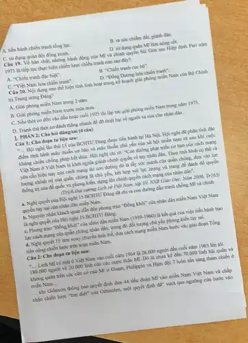 A. tiến hành chiến tranh tổng lựC.
B. ra sức chiếm đất, giành dân.
C. sử dụng quân đội đồng minh.
D. sử dụng quân Mĩ làm nòng cốt.
Câu 19. Về bản chất, những hành động của Mĩ và chính quyển Sài Gòn sau Hiệp định Pari nǎm
1973 là tiếp tục thực hiện chiến lược chiến tranh nào sau đây?
A. "Chiến tranh đặc biệt".
B. "Chiến tranh cục bhat (o)''.
C. "Việt Nam hóa chiến tranh".
D. "Đông Dương hóa chiến tranh".
Câu 20. Nội dung nào thể hiện tính linh hoạt trong kế hoạch giải phóng miền Nam của Bộ Chính
trị Trung ương Đảng?
A. Giải phóng miền Nam trong 2 nǎm.
B. Giải phóng miền Nam trước mùa mưa.
C. Nếu thời cơ đến vào đầu hoặc cuối 1975 thì lập tức giải phóng miền Nam trong nǎm 1975.
D. Tranh thủ thời cơ đánh thẳng nhanh để đỡ thiệt hại về người và của cho nhân dân.
Câu đúng/sai (4 câu)
Câu 1: Cho đoạn tư liệu sau:
__ Hội nghị lần thứ 15 của BCHTU Đảng được tiến hành tại Hà Nội. Hội nghị đã phân tích đặc
điểm tình hình mâu thuẫn cơ bản và mâu thuẫn chủ yếu của xã hội miền nam từ sau khi cuộc
kháng chiến chống pháp kết thúC. Hội nghị chi rõ: "Con đường phát triển cơ bản của cách mạng
Việt Nam ở Việt Nam là khởi nghĩa giành chính quyền về tay nhân dân. Theo tình hình cụ thể và
yêu cầu hiện nay của cách mạng thì con đường đó là lấy sức mạnh của quần chúng, dựa vào lực
lượng chính trị của quần chúng là chủ yếu, kết hợp với lực lượng vũ trang để đánh đổ quyền
thống trị của đế quốc và phong kiến,dựng lên chính quyền cách mạng của nhân dân".
(Trich Đại cương Lịch sử Việt Nam, tập III. NXB Giáo DụC.Nǎm 2006. Tr165)
a. Nghị quyết của Hội nghị 15 BCHTU Đảng đã chỉ ra con đường đấu tranh chống Mĩ và chính
quyền tay sai của nhân dân miền Nam.
b. Nguyên nhân khách quan dẫn đến phong trào "Đồng khởi" của nhân dân miền Nam Việt Nam
là nghị quyết của Hội nghị 15 BCHTU Đảng.
C. Phong trào "Đồng khở"của nhân dân miền Nam (1959-1960) là kết quả của việc tiến hành bạo
lực cách mạng của quần chúng nhân dân,trong đó đối tượng chủ yếu phong kiến tay sai.
d. Nghị quyết 15 làm xoay chuyển tình thế, đưa cách mạng miền Nam bước vào giai đoạn Tổng
tiến công chiến lược trên toàn miền Nam.
Câu 2: Cho đoạn tư liệu sau:
__ Linh Mĩ có mặt ở Việt Nam vào cuối nǎm 1964 là 26.000 người đến cuối nǎm 1965 lên tới
180.000 người và 20.000 lính của các nước thân Mĩ. Đó là chưa kể đến 70.000 lính hải quân và
không quân trên các cǎn cứ của Mĩ ở Guam, Philippin và Hạm đội 7 luôn sẵn sàng tham chiến ở
miền Nam __
__ khi Giônxơn thông báo quyết định đưa 44 tiểu đoàn Mĩ vào miền Nam Việt Nam và chấp
nhận chiến lược "tìm diệt" của Oétmolen, một quyết định đã" vượt qua ngưỡng cửa bước vào