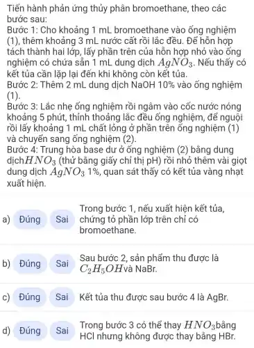 Tiến hành phản ứng thủy phân bromoethane . theo các
bước sau:
Bước 1: Cho khoảng 1 mL bromoethane vào ống nghiệm
(1), thêm khoảng 3 mL nước cất rồi lắc đều. Để hỗn hợp
tách thành hai lớp, lấy phần trên của hỗn hợp nhỏ vào ống
nghiệm có chứa sẵn 1 mL dung dịch AgNO_(3) . Nếu thấy có
kết tủa cần lặp lại đến khi không còn kết tủa.
Bước 2: Thêm 2 mL dung dịch NaOH 10%  vào ống nghiệm
(1).
Bước 3: Lắc nhẹ ống nghiệm rồi ngâm vào cốc nước nóng
khoảng 5 phút, thỉnh thoảng lắc đều ống nghiệm, để nguội
rồi lấy khoảng 1 mL . chất lỏng ở phần trên ống nghiệm (1)
và chuyển sang ống nghiệm (2).
Bước 4 : Trung hòa base dư ở ống nghiệm (2) bằng dung
dịch HNO_(3) (thử bằng giấy chỉ thị pH) rồi nhỏ thêm vài giọt
dung dịch AgNO_(3)1%  , quan sát thấy có kết tủa vàng nhạt
xuất hiện.
a) Đúng
Trong bước 1. nếu xuất hiện kết tủa.
chứng tỏ phần lớp trên chỉ có
bromoethane.
b) Đúng
Sau bước 2 , sản phẩm thu được là
C_(2)H_(5)OH và NaBr.
c) Đúng Sai Kết tủa thu được sau bước 4 là AgBr.
Đúng
Sai
Trong bước 3 có thể thay HNO_(3)