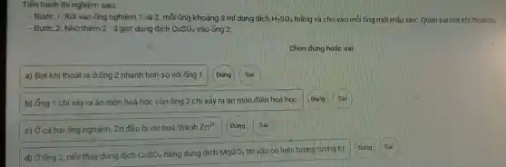 Tiến hành thi nghiệm sau:
- Bước 1: Rót vào ống nghiệm 1 và 2, mỗi ống khoảng 3 ml dung dịch H_(2)SO_(4) loãng và cho vào mỗi ống một mẫu zinc Quan sát bot khi thoát ra.
- Bước 2: Nhỏ thêm 2 - 3 giọt dung dịch CuSO_(4) vào ống 2.
Chọn đúng hoặc sai
a) Bot khí thoát ra ở ống 2 nhanh hơn so với ống 1 Đúng
b) ống 1 ch xảy ra ǎn mòn hoá học còn ống 2 chỉ xảy ra ǎn môn điện hoá hoc. Đúng Sai
c) Ở cả hai ống nghiệm Zn đều bị oxi hoá thành Zn^2+ Đúng Sai
d) Ở ống 2, nếu thay dung dịch CuSO_(4) bǎng dung dịch MgSO_(4) thì vận có hiện tượng tương tư.
Đúng
Sai