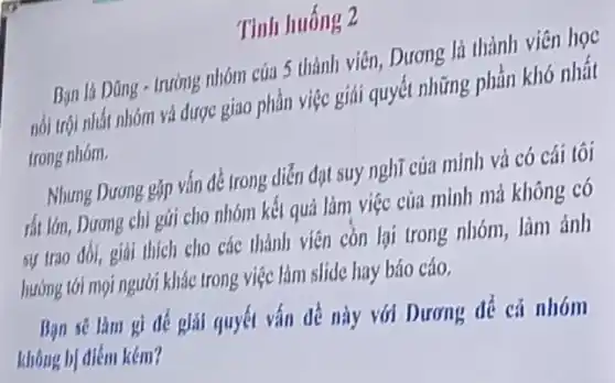 Tinh huống 2
trướng nhóm của 5 thành viên, Dương là thành viên học
nói trói nhất nhóm và được giao phần việc giải quyết những phần khó nhất
trong nhóm.
Nhung Dưong Bập vấn để trong diễn đạt suy nghĩ của minh và có cái tôi
của mình mà không có
sự trao đối, giải thích cho các thành viên còn lại trong nhóm, làm ảnh
hướng tới mọi người khác trong việc làm slide hay báo cáo.
Bạn sẽ làm gì để giải quyết vấn đề này với Dương để cả nhóm
không bị điểm kém?