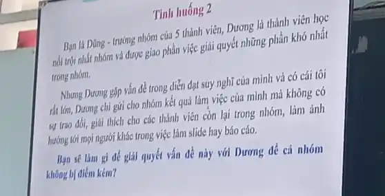 Tinh huống 2
trường nhóm của 5 thành viên,Dương là thành viên học
nhóm và được giao phần việc giải quyết những phần khó nhất
trong nhóm.
Nhưng Dương gặp vấn để trong diễn đạt suy nghĩ của minh và có cái tôi
rất lón, Dương chi gứi cho nhóm kết quả làm việc của mình mà không có
sự trao đổi, giải thích cho các thành viên còn lại trong nhóm, làm ảnh
hướng tới mọi người khác trong việc làm slide hay báo cáo.
Dương để cả nhóm
kém?