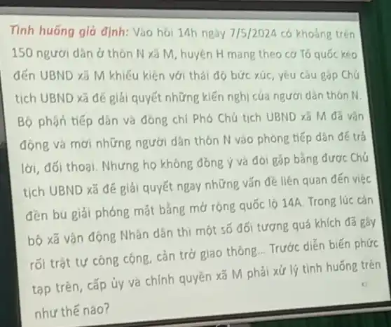 Tinh huống giá định: Vào hỏi 14h ngày 7/5/2024 có khoảng trên
150 ngươi dân ở thôn N xã M huyện H mang theo cơ Tó quốc kéo
đến UBND xã M khiếu kiện với thái đó bức xúc, yêu càu góp Chú
tịch UBND xã để giải quyết những kiến nghị của người dân thón N.
Bộ phận tiếp dân và đóng chí Phó Chú tịch UBND xã M đã vân
động và mơi những người dân thón N vào phònp tiếp dân đế trả
lời, đối thoại Nhưng họ khóng đồng ý và đo gặp bằng được Chủ
tịch UBND xã để giải quyết ngay những vấn đề liên quan đến việc
đền bù giải phóng mặt bằng mở rộng quốc lộ 14A. Trong lúc cán
bộ xã vận động Nhân dân thi một số đối tượng quá khích đã gây
rối trật tự công cọng, cản trở giao thông... Trước diễn biến phức
tạp trên, cấp ủy và chính quyền xã M phải xử lý tình huống trên
như thế nào?