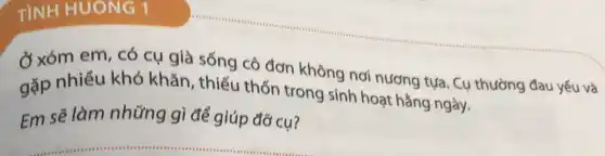 TINH HUONG 1
Ở xóm em, có cụ già sống cô đơn không nơi nương tựa. Cụ thường đau yếu và
gặp nhiều khó khǎn, thiếu thốn trong sinh hoạt hằng ngày.
Em sẽ làm những gì để giúp đỡ cụ?