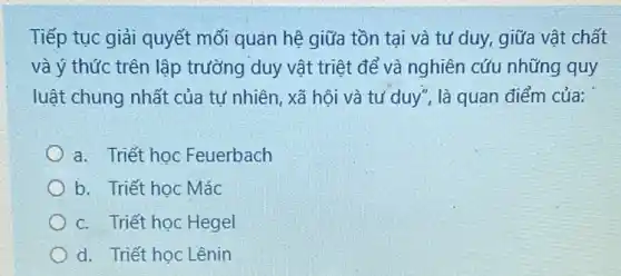 Tiếp tục giải quyết mối quan hệ giữa tồn tai và tư duy, giữa vật chất
và ý thức trên lập trường duy vật triệt để và nghiên cứu những quy
luật chung nhất của tự nhiên, xã hôi và tư duy", là quan điểm của:
a. Triết học Feuerbach
b. Triết học Mác
c. Triết học Hegel
d. Triết học Lênin