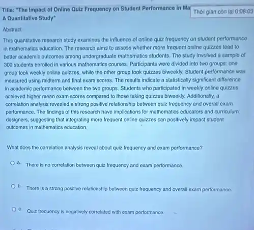 Title: "The Impact of Online Qulz Frequency on Student Performance in Ma
Thời gian còn lại 0:08:03
A Quantitative Study"
Abstract
This quantitative research study examines the influence of online quiz frequency on student performanco
in mathematics education. The research aims to assess whother more frequent online quizzes load to
better academic outcomes among undergraduate mathematics students. The study involved a sample of
300 students enrolled in various mathematics courses. Participants were divided into two groups: one
group took weekly online quizzes, while the other group took quizzes biweekly.Student performance was
measured using midterm and final exam scores. The results indicate a statistically significant difference
in academic performance between the two groups. Students who participated in weekly onlino quizzes
achieved higher mean oxam scores compared to those taking quizzes biweekly. Additionally a
correlation analysis revealed a strong positive relationship between quiz frequency and overall exam
performance. The findings of this research have implications for mathematics educators and curriculum
designers, suggesting that integrating more frequent online quizzes can positively impact student
outcomes in mathematics education.
What does the correlation analysis reveal about quiz frequency and exam performance?
a. There is no correlation between quiz frequency and exam performance.
b. There is a strong positive relationship between quiz frequency and overall exam performance.
Quiz frequency is negatively co correlated with exam performance.