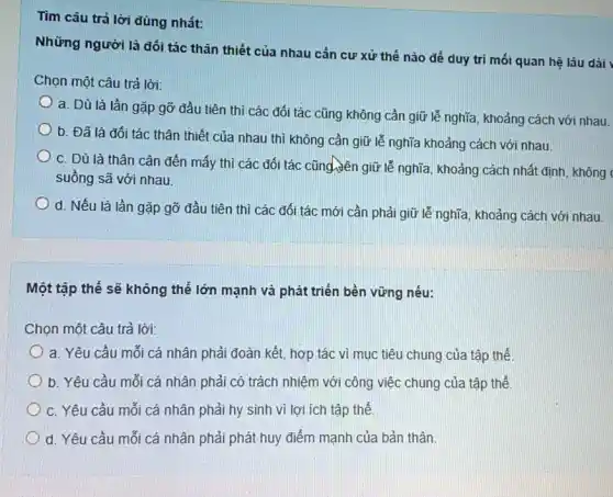 Tìm câu trả lời đúng nhất:
Những người là đối tác thân thiết của nhau cản cư xử thế nào để duy tri mối quan hệ lâu dài
Chọn một câu trả lời:
a. Dù là lần gặp gỡ đầu tiên thì các đối tác cũng không cần giữ lễ nghĩa, khoảng cách với nhau.
b. Đã là đối tác thân thiết của nhau thì không cần giữ lễ nghĩa khoảng cách với nhau.
c. Dù là thân cận đến mấy thì các đối tác cũng dên giữ lễ nghĩa, khoảng cách nhất định, không
suồng sã với nhau.
d. Nếu là lần gặp gỡ đầu tiên thì các đối tác mới cần phải giữ lễ nghĩa, khoảng cách với nhau.
Một tập thể sẽ không thể lớn mạnh và phát triển bền vững nếu:
Chọn một câu trả lời:
a. Yêu cầu mối cá nhân phải đoàn kết.hợp tác vì mục tiêu chung của tập thể
b. Yêu cầu mỗi cá nhân phải có trách nhiệm với công việc chung của tập thể
c. Yêu cầu mỗi cá nhân phải hy sinh vi lợi ích tập thể.
d. Yêu cầu mỗi cá nhân phải phát huy điểm mạnh của bản thân