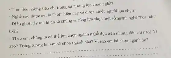 - Tìm hiểu những tiêu chí trong xu hướng lựa chọn nghề?
- Nghề nào được coi là "hot" hiện nay và được nhiều người lựa chọn?
- Điều gì sẽ xảy ra khi đa số chúng ta cùng lựa chọn một số ngành nghề "hot" như
trên?
- Theo em, chúng ta có thể lựa chọn ngành nghề dựa trên những tiêu chí nào vi
sao? Trong tương lai em sẽ chon ngành nào? Vì sao em lại chọn ngành đó?
__
............................................................................................................................................
1111 ...