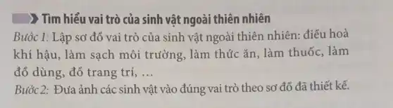 ( ) Tìm hiểu vai trò của sinh vật ngoài thiên nhiên
Buóc 1: Lập sơ đồ vai trò của sinh vật ngoài thiên nhiên: điều hoà
khí hậu, làm sạch môi trường . làm thức ǎn , làm thuốc, làm
đồ dùng, đồ trang trí, ... __
Buóc 2: Đưa ảnh các sinh vật t vào đúng vai trò theo sơ đồ đã thiết kế.