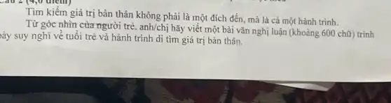 Tìm kiếm giá trị bản thân không phải là một đích đến.mà là cả một hành trình.
Từ góc nhìn của người trẻ, anh/chị hãy viêt một bài vǎn nghị luận (khoảng 600 chữ) trình
ày suy nghĩ về tuôi trẻ và hành trình di tìm giá trị bản thân.