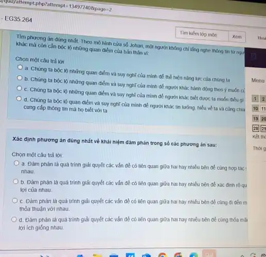 Tìm phương án đúng nhất. Theo mô hình cửa số Johari, một người không chỉ lắng nghe thông tin từ ngư
khác mà còn cần bộc lộ những quan điểm của bản thân vi:
Chọn một câu trả lời:
a. Chúng ta bộc lộ những quan điểm và suy nghĩ của mình để thể hiện nǎng lực của chúng ta
b. Chúng ta bộc lộ những quan điểm và suy nghĩ của mình đề người khác hành động theo ý muốn củ
c. Chúng ta bộc lộ những quan điểm và suy nghĩ của mình để người khác biết được ta muốn điêu gì
d. Chúng ta bộc lộ quan điểm và suy nghĩ của mình để người khác tin tưởng, hiểu về ta và cũng chia
cung cấp thông tin mà họ biết với ta
Xác định phương án đúng nhất về khái niệm đảm phán trong số các phương án sau:
Chọn một câu trả lời:
a. Đàm phán là quá trình giải quyết các vấn đề có liên quan giữa hai hay nhiều bên để cùng hợp tác
nhau.
b. Đàm phán là quá trình giải quyết các vấn đề có liên quan giữa hai hay nhiều bên để xác định rõ qu
lợi của nhau.
c. Đàm phán là quá trình giải quyết các vấn đề có liên quan giữa hai hay nhiều bên để cùng đi đến m
thỏa thuận với nhau.
d. Đàm phán là quá trình giải quyết các vấn đề có liên quan giữa hai hay nhiều bên để cùng thỏa mãi
lợi ích giống nhau.
Menu
Thời g