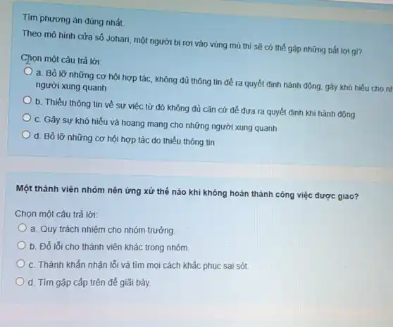 Tìm phương án đúng nhất.
Theo mô hình cửa sổ Johari, một người bị rơi vào vùng mù thì sẽ có thể gặp những bất lợi gi?
Chọn một câu trả lời:
a. Bỏ lỡ những cơ hội hợp tác không đủ thông tin để ra quyết đinh hành động, gây khó hiếu cho nr
người xung quanh
b. Thiếu thông tin về sự việc từ đó không đủ cǎn cứ để đưa ra quyết định khi hành động
c. Gây sự khó hiểu và hoang mang cho những người xung quanh
d. Bỏ lỡ những cơ hội hợp tác do thiếu thông tin
Một thành viên nhóm nên ứng xử thế nào khi không hoàn thành công việc được giao?
Chọn một câu trả lời:
a. Quy trách nhiệm cho nhóm trưởng.
b. Đố lối cho thành viên khác trong nhóm.
c. Thành khẩn nhận lối và tìm mọi cách khắc phục sai sót
d. Tìm gặp cấp trên đế giãi bày.