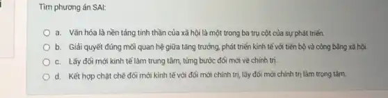 Tìm phương án SAl:
a. Vǎn hóa là nền tảng tình thần của xã hội là một trong ba trụ cột của sự phát triển.
b. Giải quyết đúng mỗi quan hệ giữa tǎng trưởng, phát triển kinh tế với tiền bộ và công bằng xã hội.
c. Lấy đổi mới kinh tế làm trung tâm, từng bước đổi mới về chính trị.
d. Kết hợp chặt chẽ đổi mới kinh tế với đổi mới chính trị, lấy đổi mới chính trị làm trọng tâm.