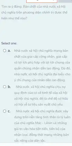 Tìm ra ý đúng . Bản chất của nhà nước xã hội
chủ nghĩa trên phương diện chính trị được thể
hiện như thế nào?
Select one:
a. Nhà nước xã hội chủ nghĩa mang bản
chất của giai cấp công nhân, giai cấp
có lợi ích phù hợp với lợi ích chung của
quần chúng nhân dân lao động. Do đó,
nhà nước xã hội chủ nghĩa đại biểu cho
ý chí chung của nhân dân lao động.
b. Nhà nước xã hội chủ nghĩa chịu sự
quy định của cơ sở kinh tế của xã hội
xã hội chủ nghĩa . đó là chế đô sở hữu
xã hội về tư liệu sản xuất chủ yếu.
C. Nhà nước xã hội chủ nghĩa được xây
dựng trên nền tảng tinh thần là lý luân
của chủ nghĩa Mác - Lênin và những
giá trị vǎn hóa tiên tiến, tiến bộ của