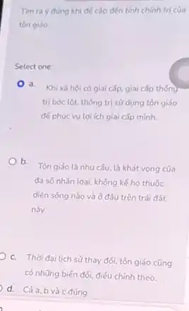 Tìm ra ý đúng khi để cập đến tính chính trị của
tôn giáo
Select one:
a. Khixāhội có giai cấp, giai cấp thống
trị bóc lột, thống trị sử dụng tôn giáo
đế phục vụ lợi ích giai cấp minh.
b.
Tôn giáo là nhu câu, là khát vọng của
đa số nhân loại,không kế họ thuộc
diện sống nào và ở đâu trên trái đất
này.
c. Thời đại lich sử thay đối, tôn giáo cũng
có những biến đối,điều chỉnh theo.
d. Cảa,b và c đúng.