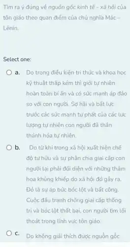 Tìm ra ý đúng về nguồn gốc kinh tế - xã hội của
tôn giáo theo quan điểm của chủ nghĩa Mác -
Lênin.
Select one:
a. Do trong điều kiên tri thức và khoa học
kỹ thuật thấp kém thì giới tự nhiên
hoàn toàn bí ẩn và có sức manh áp đảo
so với con người . Sơ hãi và bất lực
trước các sức mạnh tự phát của các lực
lượng tự nhiên con người đã thần
thánh hóa tư nhiên.
b. Do từ khi trong xã hội xuất hiện chế
độ tư hữu và sự phân chia giai cấp con
người lại phải đối diện với những thảm
họa khủng khiếp do xã hội đó gây ra.
Đó là sự áp bức bóc lột và bất công.
Cuộc đấu tranh chống giai cấp thống
trị và bóc lột thất bại, con người tìm lối
C.
Do không giải thích được nguồn gốc