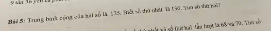 tân 36 yen va1
Bài 5: Trung bình cộng của hai số là 125. Biết số thứ nhất là 136 . Tìm số thứ hai?
và số thứ hai lần lượt là 68 và 70. Tìm số