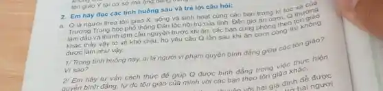 tôn giáo Y tại cơ sở mà ông ưang
2. Em hãy đọc các tình huống sau và trả lời câu hỏi:
a. Q là người theo tôn giáo X,sống và sinh hoat cùng các bạn trong kí túc thường
Trường Trung học phổ thông Dân tộc nội trú của tỉnh Đến giờ ǎn cơm Q
làm dấu và thành tâm cầu nguyện trước khi ǎn, các bạn cùng phòng theo tôn
khác thấy vậy tỏ vẻ khó chịu, họ yêu cầu Q lần sau khi ǎn cơm cung thì không
được làm như vậy.
1/ Trong tinh huống này, ai là người vi phạm quyền bình đẳng giữa các tôn giáo?
Vì sao?
2/ Em hãy tư vấn cách thức để giúp Q được bình đẳng trong việc thực hiện
quyền bình đẳng tự do tôn giáo của mình với các bạn theo tôn giáo khác.