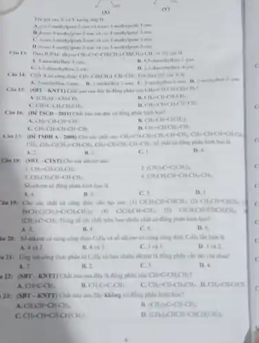 Tên goi cua X và Y tương ứng Là
A. cis-3-methylpent 2-cne và trans 3-methylpent-3-ene.
B. trans-3-methylpent-2 -cne và cis-3 -methylpent-2-ene.
C. trans-3-methylpent-3-ene và cis-3-methylpent-3-ene.
D. trans-3-methylpent-3-ene và cis-3-methylpent-2-ene.
Theo IUPAC alkyne CH_(3)-C-C-CH(CH_(3))-CH(CH_(3))-CH_(3) có tên gọi là
A. 4-dimethylhex-1-yne
B. 4.5-dimeth thex-1-yne.
C. 4,5-dimethylhex-2-yne
D. 2,3-dimethylhex A-yne.
Câu 14: Chất X có công thức: CH_(3)-CH(CH_(3))-CH=CH_(2) Tên thay the của X là
A. 2-methylbut-3-ene B. 3-methylbut-1-yne C. 3-methylbut-1 -ene. D. 2-methylbut 3-yne.
Câu 15: (SBT-KNTI)Chất nào sau đây là đồng phân của CH_(2)-CH-CH_(2)CH_(2)CH_(3)
A. (CH_(3))_(2)C=CH-CH_(3).
B CH_(2)-CH-CH_(2)CH_(3).
C. CH=C-CH_(2)CH_(2)CH_(3).
D CH_(2)=CH-CH_(2)CH=CH_(2)
Câu 16: (DV TSCD-2011) Chất nào sau đây có đồng phân hình học?
A. CH_(2)=CH-CH=CH_(2)
B. CH_(3)-CH-C(CH_(3))_(2).
CH_(3)-CH=CH-CH=CH_(2).
D. CH_(2)=CH-CH_(2)-CH_(3).
Câu 17: (DV TSDH A - 2008) Cho các chất sau: CH_(2)=CH-CH_(2)-CH_(2)-CH=CH_(2),CH_(2)=CH-CH=CH-CH_(2)
CH_(3),CH_(3)-C(CH_(3))=CH-CH_(3),CH_(2)=CH-CH_(2)-CH=CH_(2). Số chất có đồng phân hình học là
A. 2.
B. 3.
C. 1.
D. 4.
Câu 18: (SBT-CTST Cho các alkene sau:
1. CH_(2)=CH-CH_(2)CH_(3).
2. (CH_(3))_(2)C=C(CH_(3))_(2)
3 CH_(3)CH_(2)CH=CH-CH_(3).
4 CH_(3)CH_(2)CH=CH-CH_(2)-CH_(3).
Số alkene có đồng phân hình học là
A. 4.
B. 2.
C. 3.
D. I.
Câu 19: Cho các chất có công thức cấu tạo sau: (1) ClCH_(2)CH=CHCH_(3); (2) CH_(2)CH=CHCH_(3);
BrCH_(2)C(CH_(3))=C(CH_(2)CH_(3))_(2); (4) ClCH_(2)CH=CH_(2); (5) ClCH_(2)CH=CHCH_(2)CH_(3);
(CH_(3))_(2)C=CH_(2) Trong số các chất trên, bao nhiêu chất có đồng phân hình học?
A. 3.
B. 4.
C. 5.
D. 6.
âu 20: Số alkene có cùng công thức C_(4)H_(8) và số alkyne có cùng công thức C_(4)H_(6) lần lượt là
A. 4 và 2.
D. 3 và 2
B. 4 và 3.
C. 3 và 3.
u 21: Ứng với công thức phân tử C_(5)H_(8) có bao nhiêu alkyne là đồng phân cấu tạo của nhau?
A. 3.
B. 2.
C. 5.
D. 4.
u 22: (SBT-KNTT)Chất nào sau đây là đồng phân của CHequiv C-CH_(2)CH_(3)
A. CH=C-CH_(3).
B. CH_(3)Cequiv CHCH_(3).
C. CH_(2)=CH-CH_(2)CH_(3) D. CH_(2)=CH-Cequiv CH.
123: (SBT-KNTT) Chất nào sau đây không có đồng phân hình học?
A. CH_(3)CH=CH-CH_(3)
B. (CH_(3))_(2)C=CH-CH_(3).
C. CH_(3)-CH=CH-CH(CH_(3))_(2)
D (CH_(3))_(2)CHCH=CHCH(CH_(3))_(2).
C
C
C