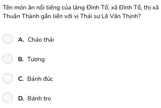 Tên món ǎn nổi tiếng của làng Đình Tổ, xã Đình Tổ, thị xã
Thuận Thành gắn liền với vị Thái sư Lê Vǎn Thịnh?
A. Cháo thái
B. Tướng
C. Bánh đúc
D. Bánh tro