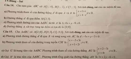 TN Đúng - Sai
Câu 14. Cho tam giác ABC có
A(1;4),B(3;2),C(7;3) . Xét tính đúng, sai của các mệnh đề sau.
a) Phương trình tham số của đường thẳng d đi qua A và B là  ) x=1+t y=4-t ;tin R
b) Đường thẳng d đi qua điểm M(2;3)
c) Phương trình đường cao của Delta ABC kẻ từ A là Delta :4x+y-9=0
d) Đường thẳng Delta  cắt trục tung tại điểm có tọa độ là (0;9)
Câu 15. Cho Delta ABC có A(2;0),B(0;3),C(-3;1) . Xét tính đúng, sai của các mệnh đề sau.
a) Phương trình đường thẳng d đi qua B và song song với AC là d: -5x+y-3=0
b) Phương trình tham số của đường trung tuyến CM là  ) x=-3+3t y=1+2t ;tin R
c) Gọi G là trọng tâm của Delta ABC .Phương trình tham số của đường thẳng AG là  ) x=2-7t y=4t ;tin R
d) Gọi H là trực tâm của Delta ABC . Phương trình tổng quát của đường thẳng AH là 3x+2y-6=0