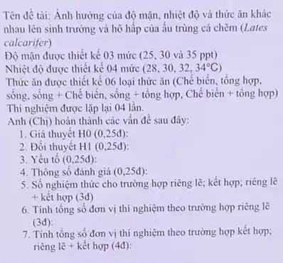 Tên đề tài: Anh hưởng của độ mặn nhiệt độ và thức ǎn khác
nhau lên sinh trường và hô hấp của ấu trùng cá chẽm (Lates
calcarifer)
Độ mặn được thiết kế 03 mức (25. 30 và 35 ppt)
Nhiệt độ được thiết kê 04 mức (28,30,32,34^circ C)
Thức ǎn được thiết kế 06 loại thức ǎn (Chế biến, tổng hợp,
sông. sacute (hat (o))ng+Chacute (hat (e))biacute (hat (e))n,sacute (hat (o))ng+tacute (hat (o))nghunderset (.)(o)nghunderset (.)(hat (e))n.
Thí nghiệm được lặp lại 04 lần.
Anh (Chị) hoàn thành các vấn đề sau đây:
1. Giả thuyết H0(0,25d)
2. Đối thuyết H1(0,25d)
3. Yếu tô (0,25d)
4. Thông sô đánh giá (0,25d)
5. Số nghiệm thức cho trường hợp riêng lẽ; kết hợp; riêng lẽ
+ kết hợp (3đ)
6. Tính tông sô đơn vị thí nghiệm theo trường hợp riêng lẽ
(3d)
7. Tính tổng số đơn vị thí nghiệm theo trường hợp kết hợp;
riêng lẽ + kết hợp (4đ):