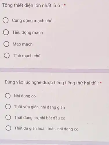 Tổng thiết diện lớn nhất là ở :
Cung động mạch chủ
Tiểu động mạch
Mao mạch
Tính mạch chủ
Đúng vào lúc nghe được tiếng tiếng thứ hai thì :
Nhĩ đang co
Thất vừa giãn, nhĩ đang giãn
Thất đang co, nhĩ bắt đầu co
Thất đã giãn hoàn toàn, nhĩ đang co